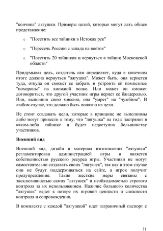 "кончине" лягушки. Примеры целей, которые могут дать общее
представление:
   o   "Посетить все тайники в Истоках рек"

   o   "Пересечь Россию с запада на восток"

   o   "Посетить 20 тайников и вернуться в тайник Московской
       области"
Придумывая цель, создатель сам определяет, куда в конечном
итоге должна вернуться "лягушка". Может быть, она вернется
туда, откуда он сможет ее забрать и устроить ей помпезные
"похороны" на книжной полке. Или может он сможет
договориться, что другой участник игры вернет ее бандеролью.
Или, выполнив свою миссию, она "умрет" на "чужбине". В
любом случае, это должно быть понятно из цели.
Не стоит создавать цели, которые в принципе не выполнимы
либо могут привести к тому, что "лягушка" на годы застрянет в
каком-либо тайнике и будет недоступна большинству
участников.
Внешний вид
Внешний вид, дизайн и материал изготовления "лягушки"
регламентирован     администрацией     игры      и     является
собственностью русского ресурса игры. Участники не могут
самостоятельно создавать своих "лягушек", так как в этом случае
они не будут поддерживаться на сайте, а игрок получит
предупреждение.     Такие    жесткие    меры       связаны    с
эксклюзивностью самих "лягушек" и необходимостью строгого
контроля за их использованием. Наличие большого количества
"лягушек" ведет к потере их игровой ценности и сложности
контроля и сопровождения.
В комплекте с каждой "лягушкой" идет заграничный паспорт с



                                                            31
 