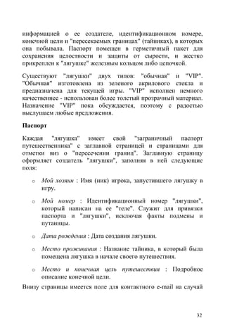 информацией о ее создателе, идентификационном номере,
конечной цели и "пересекаемых границах" (тайниках), в которых
она побывала. Паспорт помещен в герметичный пакет для
сохранения целостности и защиты от сырости, и жестко
прикреплен к "лягушке" железным кольцом либо цепочкой.
Существуют "лягушки" двух типов: "обычная" и "VIP".
"Обычная" изготовлена из зеленого акрилового стекла и
предназначена для текущей игры. "VIP" исполнен немного
качественнее - использован более толстый прозрачный материал.
Назначение "VIP" пока обсуждается, поэтому с радостью
выслушаем любые предложения.
Паспорт
Каждая "лягушка" имеет свой "заграничный паспорт
путешественника" с заглавной страницей и страницами для
отметки виз о "пересечении границ". Заглавную страницу
оформляет создатель "лягушки", заполняя в ней следующие
поля:
   o   Мой хозяин : Имя (ник) игрока, запустившего лягушку в
       игру.
   o   Мой номер : Идентификационный номер "лягушки",
       который написан на ее "теле". Служит для привязки
       паспорта и "лягушки", исключая факты подмены и
       путаницы.
   o   Дата рождения : Дата создания лягушки.

   o   Место проживания : Название тайника, в который была
       помещена лягушка в начале своего путешествия.
   o   Место и конечная цель путешествия : Подробное
       описание конечной цели.
Внизу страницы имеется поле для контактного e-mail на случай



                                                          32
 