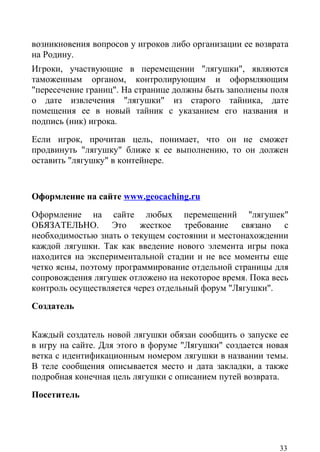 возникновения вопросов у игроков либо организации ее возврата
на Родину.
Игроки, участвующие в перемещении "лягушки", являются
таможенным органом, контролирующим и оформляющим
"пересечение границ". На странице должны быть заполнены поля
о дате извлечения "лягушки" из старого тайника, дате
помещения ее в новый тайник с указанием его названия и
подпись (ник) игрока.
Если игрок, прочитав цель, понимает, что он не сможет
продвинуть "лягушку" ближе к ее выполнению, то он должен
оставить "лягушку" в контейнере.


Оформление на сайте www.geocaching.ru
Оформление на сайте любых перемещений "лягушек"
ОБЯЗАТЕЛЬНО. Это жесткое требование связано с
необходимостью знать о текущем состоянии и местонахождении
каждой лягушки. Так как введение нового элемента игры пока
находится на экспериментальной стадии и не все моменты еще
четко ясны, поэтому программирование отдельной страницы для
сопровождения лягушек отложено на некоторое время. Пока весь
контроль осуществляется через отдельный форум "Лягушки".
Создатель


Каждый создатель новой лягушки обязан сообщить о запуске ее
в игру на сайте. Для этого в форуме "Лягушки" создается новая
ветка с идентификационным номером лягушки в названии темы.
В теле сообщения описывается место и дата закладки, а также
подробная конечная цель лягушки с описанием путей возврата.
Посетитель




                                                          33
 