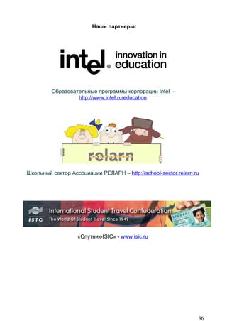Наши партнеры:




         Образовательные программы корпорации Intel –
                  http://www.intel.ru/education




Школьный сектор Ассоциации РЕЛАРН – http://school-sector.relarn.ru




                   «Спутник-ISIC» - www.isic.ru




                                                                 36
 