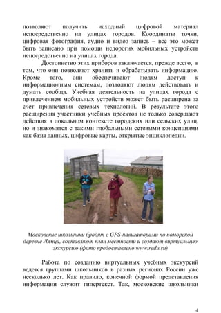 позволяют      получить   исходный    цифровой      материал
непосредственно на улицах городов. Координаты точки,
цифровая фотография, аудио и видео запись – все это может
быть записано при помощи недорогих мобильных устройств
непосредственно на улицах города.
       Достоинство этих приборов заключается, прежде всего, в
том, что они позволяют хранить и обрабатывать информацию.
Кроме     того,   они   обеспечивают    людям     доступ    к
информационным системам, позволяют людям действовать и
думать сообща. Учебная деятельность на улицах города с
привлечением мобильных устройств может быть расширена за
счет привлечения сетевых технологий. В результате этого
расширения участники учебных проектов не только совершают
действия в локальном контексте городских или сельских улиц,
но и знакомятся с такими глобальными сетевыми концепциями
как базы данных, цифровые карты, открытые энциклопедии.




  Московские школьники бродят с GPS-навигаторами по поморской
деревне Лямца, составляют план местности и создают виртуальную
           экскурсию (фото предоставлено www.redu.ru)

       Работа по созданию виртуальных учебных экскурсий
ведется группами школьников в разных регионах России уже
несколько лет. Как правило, конечной формой представления
информации служит гипертекст. Так, московские школьники



                                                             4
 
