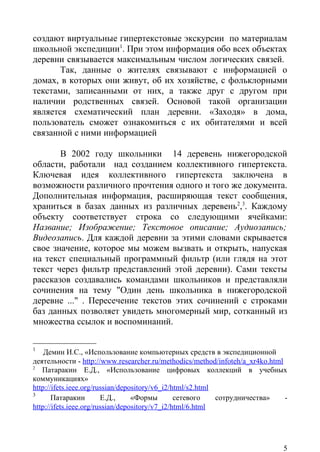 создают виртуальные гипертекстовые экскурсии по материалам
школьной экспедиции1. При этом информация обо всех объектах
деревни связывается максимальным числом логических связей.
       Так, данные о жителях связывают с информацией о
домах, в которых они живут, об их хозяйстве, с фольклорными
текстами, записанными от них, а также друг с другом при
наличии родственных связей. Основой такой организации
является схематический план деревни. «Заходя» в дома,
пользователь сможет ознакомиться с их обитателями и всей
связанной с ними информацией

       В 2002 году школьники 14 деревень нижегородской
области, работали над созданием коллективного гипертекста.
Ключевая идея коллективного гипертекста заключена в
возможности различного прочтения одного и того же документа.
Дополнительная информация, расширяющая текст сообщения,
храниться в базах данных из различных деревень2,3. Каждому
объекту соответствует строка со следующими ячейками:
Название; Изображение; Текстовое описание; Аудиозапись;
Видеозапись. Для каждой деревни за этими словами скрывается
свое значение, которое мы можем вызвать и открыть, напуская
на текст специальный программный фильтр (или глядя на этот
текст через фильтр представлений этой деревни). Сами тексты
рассказов создавались командами школьников и представляли
сочинения на тему "Один день школьника в нижегородской
деревне ..." . Пересечение текстов этих сочинений с строками
баз данных позволяет увидеть многомерный мир, сотканный из
множества ссылок и воспоминаний.

1
    Демин И.С., «Использование компьютерных средств в экспедиционной
деятельности - http://www.researcher.ru/methodics/method/infoteh/a_xr4ko.html
2
   Патаракин Е.Д., «Использование цифровых коллекций в учебных
коммуникациях»
http://ifets.ieee.org/russian/depository/v6_i2/html/s2.html
3
       Патаракин        Е.Д.,     «Формы        сетевого    сотрудничества»   -
http://ifets.ieee.org/russian/depository/v7_i2/html/6.html




                                                                             5
 