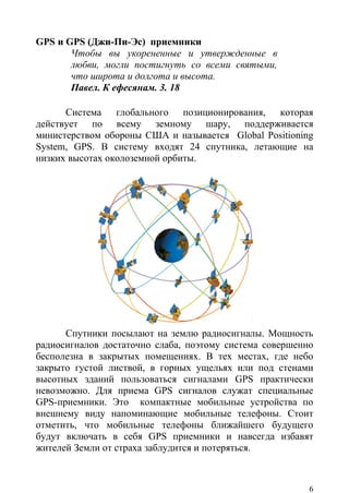 GPS и GPS (Джи-Пи-Эс) приемники
       Чтобы вы укорененные и утвержденные в
       любви, могли постигнуть со всеми святыми,
       что широта и долгота и высота.
       Павел. К ефесянам. 3. 18

      Система глобального позиционирования, которая
действует по всему земному шару, поддерживается
министерством обороны США и называется Global Positioning
System, GPS. В систему входят 24 спутника, летающие на
низких высотах околоземной орбиты.




      Спутники посылают на землю радиосигналы. Мощность
радиосигналов достаточно слаба, поэтому система совершенно
бесполезна в закрытых помещениях. В тех местах, где небо
закрыто густой листвой, в горных ущельях или под стенами
высотных зданий пользоваться сигналами GPS практически
невозможно. Для приема GPS сигналов служат специальные
GPS-приемники. Это компактные мобильные устройства по
внешнему виду напоминающие мобильные телефоны. Стоит
отметить, что мобильные телефоны ближайшего будущего
будут включать в себя GPS приемники и навсегда избавят
жителей Земли от страха заблудится и потеряться.



                                                         6
 