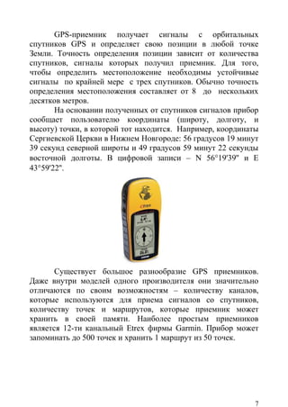 GPS-приемник получает сигналы с орбитальных
спутников GPS и определяет свою позиции в любой точке
Земли. Точность определения позиции зависит от количества
спутников, сигналы которых получил приемник. Для того,
чтобы определить местоположение необходимы устойчивые
сигналы по крайней мере с трех спутников. Обычно точность
определения местоположения составляет от 8 до нескольких
десятков метров.
       На основании полученных от спутников сигналов прибор
сообщает пользователю координаты (широту, долготу, и
высоту) точки, в которой тот находится. Например, координаты
Сергиевской Церкви в Нижнем Новгороде: 56 градусов 19 минут
39 секунд северной широты и 49 градусов 59 минут 22 секунды
восточной долготы. В цифровой записи – N 56°19'39'' и Е
43°59'22''.




       Существует большое разнообразие GPS приемников.
Даже внутри моделей одного производителя они значительно
отличаются по своим возможностям – количеству каналов,
которые используются для приема сигналов со спутников,
количеству точек и маршрутов, которые приемник может
хранить в своей памяти. Наиболее простым приемников
является 12-ти канальный Etreх фирмы Garmin. Прибор может
запоминать до 500 точек и хранить 1 маршрут из 50 точек.




                                                           7
 