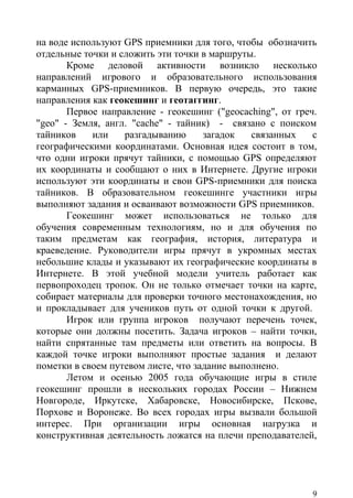 на воде используют GPS приемники для того, чтобы обозначить
отдельные точки и сложить эти точки в маршруты.
       Кроме деловой активности возникло несколько
направлений игрового и образовательного использования
карманных GPS-приемников. В первую очередь, это такие
направления как геокешинг и геотаггинг.
       Первое направление - геокешинг ("geocaching", от греч.
"geo" - Земля, англ. "cache" - тайник) - связано с поиском
тайников    или    разгадыванию      загадок   связанных    с
географическими координатами. Основная идея состоит в том,
что одни игроки прячут тайники, с помощью GPS определяют
их координаты и сообщают о них в Интернете. Другие игроки
используют эти координаты и свои GPS-приемники для поиска
тайников. В образовательном геокешинге участники игры
выполняют задания и осваивают возможности GPS приемников.
       Геокешинг может использоваться не только для
обучения современным технологиям, но и для обучения по
таким предметам как география, история, литература и
краеведение. Руководители игры прячут в укромных местах
небольшие клады и указывают их географические координаты в
Интернете. В этой учебной модели учитель работает как
первопроходец тропок. Он не только отмечает точки на карте,
собирает материалы для проверки точного местонахождения, но
и прокладывает для учеников путь от одной точки к другой.
       Игрок или группа игроков получают перечень точек,
которые они должны посетить. Задача игроков – найти точки,
найти спрятанные там предметы или ответить на вопросы. В
каждой точке игроки выполняют простые задания и делают
пометки в своем путевом листе, что задание выполнено.
       Летом и осенью 2005 года обучающие игры в стиле
геокешинг прошли в нескольких городах России – Нижнем
Новгороде, Иркутске, Хабаровске, Новосибирске, Пскове,
Порхове и Воронеже. Во всех городах игры вызвали большой
интерес. При организации игры основная нагрузка и
конструктивная деятельность ложатся на плечи преподавателей,




                                                            9
 