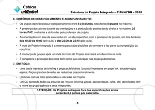 Estrutura do Projeto Integrado – 6ºAN+6ºBN – 2010

6. CRITÉRIOS DE DESENVOLVIMENTO E ACOMPANHAMENTO:
  • Os grupos deverão possuir obrigatoriamente entre 6 a 8 alunos, totalizando 8 grupos no máximo.
  • A presença dos alunos durante as orientações e a produção do projeto darão direito a no máximo 25
    horas PAC, avaliadas e atribuídas pelo professor de projeto.
  • As orientações em sala de aula serão em um dia específico, com o professor de projeto, em dois horários:
    das 18:20 às 19:00 (pré-aula) e das 22:00 às 22:40 (pós-aula).
  • A nota do Projeto Integrado é a mesma para cada disciplina do semestre e faz parte da composição da
    nota final.
  • A mudança de grupos após um mês do início do Projeto acarretará em desconto na nota.
  • É obrigatória a produção das fotos bem como sua utilização nas peças publicitárias.
7. ENTREGA:
  • Uma cópia impressa do briefing e peças publicitárias (layouts) impressos em papel A4, encadernação
    espiral. Peças grandes deverão ser reduzidas proporcionalmente.
  • Um book com as fotos produzidas e utilizadas no Projeto.
  • Um CD contendo todos os arquivos do Projeto (briefing, peças, apresentação, rafes, etc) identificado com
    o nome do grupo/agência e seus integrantes.
                   ! ATENÇÃO: Os Projetos entregues fora das especificações acima
                                perderão 0,5 pontos por cada falha.


                                                     5
 