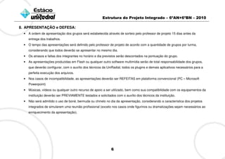 Estrutura do Projeto Integrado – 6ºAN+6ºBN – 2010

8. APRESENTAÇÃO e DEFESA:
  •   A ordem de apresentação dos grupos será estabelecida através de sorteio pelo professor de projeto 15 dias antes da
      entrega dos trabalhos.
  •   O tempo das apresentações será definido pelo professor de projeto de acordo com a quantidade de grupos por turma,
      considerando que todos deverão se apresentar no mesmo dia.
  •   Os atrasos e faltas dos integrantes no horário e dia previstos serão descontados na pontuação do grupo.
  •   As apresentações produzidas em Flash ou qualquer outro software multimídia serão de total responsabilidade dos grupos,
      que deverão configurar, com o auxílio dos técnicos da UniRadial, todos os plugins e demais aplicativos necessários para a
      perfeita execução dos arquivos.
  •   Nos casos de incompatibilidade, as apresentações deverão ser REFEITAS em plataforma convencional (PC – Microsoft
      Powerpoint)
  •   Músicas, vídeos ou qualquer outro recurso de apoio a ser utilizado, bem como sua compatibilidade com os equipamentos da
      instituição deverão ser PREVIAMENTE testados e solicitados com o auxílio dos técnicos da instituição.
  •   Não será admitido o uso de boné, bermuda ou chinelo no dia da apresentação, considerando a característica dos projetos
      integrados de simularem uma reunião profissional (exceto nos casos onde figurinos ou dramatizações sejam necessários ao
      enriquecimento da apresentação).




                                                               6
 