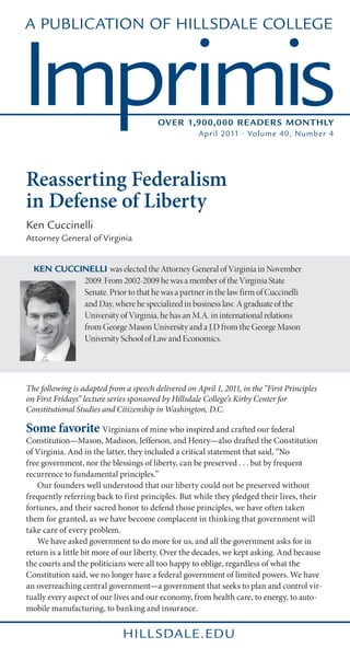 A Publication of Hillsdale College



Imprimis                                 Over 1,900,000 Reader s Monthly
                                                     April 2011 • Volume 40, Number 4




Reasserting Federalism
in Defense of Liberty
Ken Cuccinelli
Attorney General of Virginia


  Ken Cuccinelli was elected the Attorney General of Virginia in November
           2009. From 2002-2009 he was a member of the Virginia State
           Senate. Prior to that he was a partner in the law firm of Cuccinelli
           and Day, where he specialized in business law. A graduate of the
           University of Virginia, he has an M.A. in international relations
           from George Mason University and a J.D from the George Mason
           University School of Law and Economics.




The following is adapted from a speech delivered on April 1, 2011, in the “First Principles
on First Fridays” lecture series sponsored by Hillsdale College’s Kirby Center for
Constitutional Studies and Citizenship in Washington, D.C.

Some favorite Virginians of mine who inspired and crafted our federal
Constitution—Mason, Madison, Jefferson, and Henry—also drafted the Constitution
of Virginia. And in the latter, they included a critical statement that said, “No
free government, nor the blessings of liberty, can be preserved . . . but by frequent
recurrence to fundamental principles.”
	 Our founders well understood that our liberty could not be preserved without
frequently referring back to first principles. But while they pledged their lives, their
fortunes, and their sacred honor to defend those principles, we have often taken
them for granted, as we have become complacent in thinking that government will
take care of every problem.
	 We have asked government to do more for us, and all the government asks for in
return is a little bit more of our liberty. Over the decades, we kept asking. And because
the courts and the politicians were all too happy to oblige, regardless of what the
Constitution said, we no longer have a federal government of limited powers. We have
an overreaching central government—a government that seeks to plan and control vir-
tually every aspect of our lives and our economy, from health care, to energy, to auto-
mobile manufacturing, to banking and insurance.


                              hill sdale.edu
 