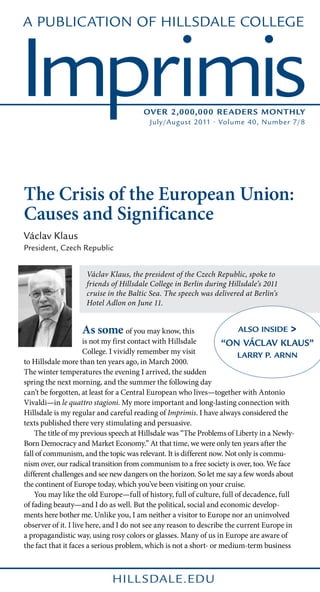 A Publication of Hillsdale College



Imprimis                             Over 2,000,000 Reader s Monthly
                                       July/August 2011 • Volume 40, Number 7/8




The Crisis of the European Union:
Causes and Significance
Václav Klaus
President, Czech Republic


                   Václav Klaus, the president of the Czech Republic, spoke to
                   friends of Hillsdale College in Berlin during Hillsdale’s 2011
                   cruise in the Baltic Sea. The speech was delivered at Berlin’s
                   Hotel Adlon on June 11.


                  As some of you may know, this                     Also Inside     >
                      is not my first contact with Hillsdale       “On Václav Klaus”
                      College. I vividly remember my visit               Larry P. Arnn
to Hillsdale more than ten years ago, in March 2000.
The winter temperatures the evening I arrived, the sudden
spring the next morning, and the summer the following day
can’t be forgotten, at least for a Central European who lives—together with Antonio
Vivaldi—in le quattro stagioni. My more important and long-lasting connection with
Hillsdale is my regular and careful reading of Imprimis. I have always considered the
texts published there very stimulating and persuasive.
	 The title of my previous speech at Hillsdale was “The Problems of Liberty in a Newly-
Born Democracy and Market Economy.” At that time, we were only ten years after the
fall of communism, and the topic was relevant. It is different now. Not only is commu-
nism over, our radical transition from communism to a free society is over, too. We face
different challenges and see new dangers on the horizon. So let me say a few words about
the continent of Europe today, which you’ve been visiting on your cruise.
	 You may like the old Europe—full of history, full of culture, full of decadence, full
of fading beauty—and I do as well. But the political, social and economic develop-
ments here bother me. Unlike you, I am neither a visitor to Europe nor an uninvolved
observer of it. I live here, and I do not see any reason to describe the current Europe in
a propagandistic way, using rosy colors or glasses. Many of us in Europe are aware of
the fact that it faces a serious problem, which is not a short- or medium-term business



                           hill sdale.edu
 