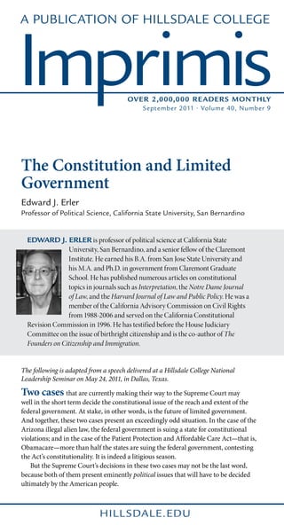 A Publication of Hillsdale College



Imprimis                               Over 2,000,000 Reader s Monthly
                                             September 2011 • Volume 40, Number 9




The Constitution and Limited
Government
Edward J. Erler
Professor of Political Science, California State University, San Bernardino


  Edward J. Erler is professor of political science at California State
                University, San Bernardino, and a senior fellow of the Claremont
                Institute. He earned his B.A. from San Jose State University and
                his M.A. and Ph.D. in government from Claremont Graduate
                School. He has published numerous articles on constitutional
                topics in journals such as Interpretation, the Notre Dame Journal
                of Law, and the Harvard Journal of Law and Public Policy. He was a
                member of the California Advisory Commission on Civil Rights
                from 1988-2006 and served on the California Constitutional
  Revision Commission in 1996. He has testified before the House Judiciary
  Committee on the issue of birthright citizenship and is the co-author of The
  Founders on Citizenship and Immigration.


The following is adapted from a speech delivered at a Hillsdale College National
Leadership Seminar on May 24, 2011, in Dallas, Texas.

Two cases that are currently making their way to the Supreme Court may
well in the short term decide the constitutional issue of the reach and extent of the
federal government. At stake, in other words, is the future of limited government.
And together, these two cases present an exceedingly odd situation. In the case of the
Arizona illegal alien law, the federal government is suing a state for constitutional
violations; and in the case of the Patient Protection and Affordable Care Act—that is,
Obamacare—more than half the states are suing the federal government, contesting
the Act’s constitutionality. It is indeed a litigious season.
	 But the Supreme Court’s decisions in these two cases may not be the last word,
because both of them present eminently political issues that will have to be decided
ultimately by the American people.



                             hill sdale.edu
 
