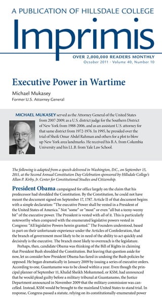 A Publication of Hillsdale College



Imprimis                               Over 2,000,000 Reader s Monthly
                                              October 2011 • Volume 40, Number 10




Executive Power in Wartime
Michael Mukasey
Former U.S. Attorney General


  Michael Mukasey served as the Attorney General of the United States
           from 2007-2009, as a U.S. district judge for the Southern District
           of New York from 1988-2006, and as an assistant U.S. attorney for
           that same district from 1972-1976. In 1995, he presided over the
           trial of Sheik Omar Abdel Rahman and others for a plot to blow
           up New York area landmarks. He received his B.A. from Columbia
           University and his LL.B. from Yale Law School.




The following is adapted from a speech delivered in Washington, D.C., on September 15,
2011, at the Second Annual Constitution Day Celebration sponsored by Hillsdale College’s
Allan P. Kirby, Jr. Center for Constitutional Studies and Citizenship.

President Obama campaigned for office largely on the claim that his
predecessor had shredded the Constitution. By the Constitution, he could not have
meant the document signed on September 17, 1787. Article II of that document begins
with a simple declaration: “The executive Power shall be vested in a President of
the United States of America.” Not “some” or “most” or even “all but a teeny-weeny
bit” of the executive power. The President is vested with all of it. This is particularly
noteworthy when compared with the enumerated legislative powers vested in
Congress: “All legislative Powers herein granted.” The Founders understood, based
in part on their unfortunate experience under the Articles of Confederation, that
the branch of government most likely to be in need of the ability to act quickly and
decisively is the executive. The branch most likely to overreach is the legislature.
	 Perhaps, then, candidate Obama was thinking of the Bill of Rights in claiming
that President Bush shredded the Constitution. But leaving that question aside for
now, let us consider how President Obama has fared in undoing the Bush policies he
opposed. He began dramatically in January 2009 by issuing a series of executive orders.
According to one, Guantanamo was to be closed within a year. Even though the prin-
cipal planner of September 11, Khalid Sheikh Mohammed, or KSM, had announced
that he would plead guilty before a military tribunal at Guantanamo, the Justice
Department announced in November 2009 that the military commission was can-
celled. Instead, KSM would be brought to the mainland United States to stand trial. In
response, Congress passed a statute, relying on its constitutionally-enumerated power
 