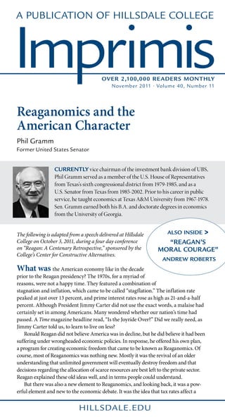 A Publication of Hillsdale College



Imprimis                                 Over 2,100,000 Reader s Monthly
                                             November 2011 • Volume 40, Number 11




Reaganomics and the
American Character
Phil Gramm
Former United States Senator


                  Currently vice chairman of the investment bank division of UBS,
                  Phil Gramm served as a member of the U.S. House of Representatives
                  from Texas’s sixth congressional district from 1979-1985, and as a
                  U.S. Senator from Texas from 1985-2002. Prior to his career in public
                  service, he taught economics at Texas A&M University from 1967-1978.
                  Sen. Gramm earned both his B.A. and doctorate degrees in economics
                  from the University of Georgia.


The following is adapted from a speech delivered at Hillsdale           Also Inside       >
College on October 3, 2011, during a four day conference              “REAGAN’S
on “Reagan: A Centenary Retrospective,” sponsored by the            MORAL COURAGE”
College’s Center for Constructive Alternatives.
                                                                      ANDREW ROBERTS
What was the American economy like in the decade
prior to the Reagan presidency? The 1970s, for a myriad of
reasons, were not a happy time. They featured a combination of
stagnation and inflation, which came to be called “stagflation.” The inflation rate
peaked at just over 13 percent, and prime interest rates rose as high as 21-and-a-half
percent. Although President Jimmy Carter did not use the exact words, a malaise had
certainly set in among Americans. Many wondered whether our nation’s time had
passed. A Time magazine headline read, “Is the Joyride Over?” Did we really need, as
Jimmy Carter told us, to learn to live on less?
	 Ronald Reagan did not believe America was in decline, but he did believe it had been
suffering under wrongheaded economic policies. In response, he offered his own plan,
a program for creating economic freedom that came to be known as Reaganomics. Of
course, most of Reaganomics was nothing new. Mostly it was the revival of an older
understanding that unlimited government will eventually destroy freedom and that
decisions regarding the allocation of scarce resources are best left to the private sector.
Reagan explained these old ideas well, and in terms people could understand.
	 But there was also a new element to Reaganomics, and looking back, it was a pow-
erful element and new to the economic debate. It was the idea that tax rates affect a


                              hill sdale.edu
 