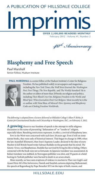 A Publication of Hillsdale College



Imprimis                                 Over 2,100,000 Reader s Monthly




                                                     40 th Anniversary
                                                 Februar y 2012 • Volume 41, Number 2




Blasphemy and Free Speech
Paul Marshall
Senior Fellow, Hudson Institute


  Paul Marshall is a senior fellow at the Hudson Institute’s Center for Religious
           Freedom. He has published widely in newspapers and magazines,
           including the New York Times, the Wall Street Journal, the Washington
           Post, First Things, The New Republic, and The Weekly Standard. He is
           the author or editor of more than 20 books on religion and politics,
           including Their Blood Cries Out, Religious Freedom in the World, and
           Blind Spot: When Journalists Don’t Get Religion. Most recently he is the
           co-author, with Nina Shea, of Silenced: How Apostasy and Blasphemy
           Codes are Choking Freedom Worldwide.



The following is adapted from a lecture delivered at Hillsdale College’s Allan P. Kirby, Jr.
Center for Constitutional Studies and Citizenship in Washington, D.C., on February 3, 2012.

A growing threat to our freedom of speech is the attempt to stifle religious
discussion in the name of preventing “defamation of” or “insults to” religion,
especially Islam. Resulting restrictions represent, in effect, a revival of blasphemy laws.
	 Few in the West were concerned with such laws 20 years ago. Even if still on some
statute books, they were only of historical interest. That began to change in 1989, when
the late Ayatollah Khomeini, then Iran’s Supreme Leader, declared it the duty of every
Muslim to kill British-based writer Salman Rushdie on the grounds that his novel, The
Satanic Verses, was blasphemous. Rushdie has survived by living his life in hiding. Others
connected with the book were not so fortunate: its Japanese translator was assassinated, its
Italian translator was stabbed, its Norwegian publisher was shot, and 35 guests at a hotel
hosting its Turkish publisher were burned to death in an arson attack.
	 More recently, we have seen eruptions of violence in reaction to Theo van Gogh’s and
Ayaan Hirsi Ali’s film Submission, Danish and Swedish cartoons depicting Mohammed,
the speech at Regensburg by Pope Benedict XVI on the topic of faith, reason, and
 