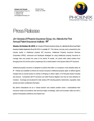 Contact: Jim Venezia               205 Main Street
  Phoenix Insurance Group, Inc.      Chester, NJ 07930
  P: 908.879.7224
  C: 908.507.7126
  jvenezia@phoenixinsgrp.com




PressRelease
Jim Venezia of Phoenix Insurance Group, Inc. Attends the First
Annual Patent Insurance Institute: Pi2
Chester, NJ October 26, 2010: Jim Venezia of Phoenix Insurance Group, Inc. attended the first annual Patent

Insurance Institute September 28 and 29, 2010, in Louisville, KY. This intense, two-day event, presented by the
industry leader in intellectual property (IP) insurance, Intellectual Property Insurance Services

Corporation (IPISC), advanced and developed strategies for using intellectual property insurance to
manage risks and protect the value of his clients’ IP assets. Jim joined other select brokers from
throughout the US and the world in preparing to be a market leader in the dynamic field of IP insurance.


Intellectual property insurance is designed to protect what often is a company’s most valuable asset, its
IP. Policies are available to enforce the insured company’s intellectual property rights; to defend against

charges that an insured product or activity is infringing on others’ rights; or for first-party losses including
lost revenue. Companies with IP insurance can deter frivolous litigation and may be more attractive to
investors. Coverage can be placed for wide variety of IP including patents, trademarks, copyrights, trade
secrets and other confidential information.


My client's characterize me as a "valued advisor" and creative problem solver. I solve/address their
insurance needs and problems with technical insight, knowledge, solid communication skills and with a
passion that speaks confidence and imparts trust.
 