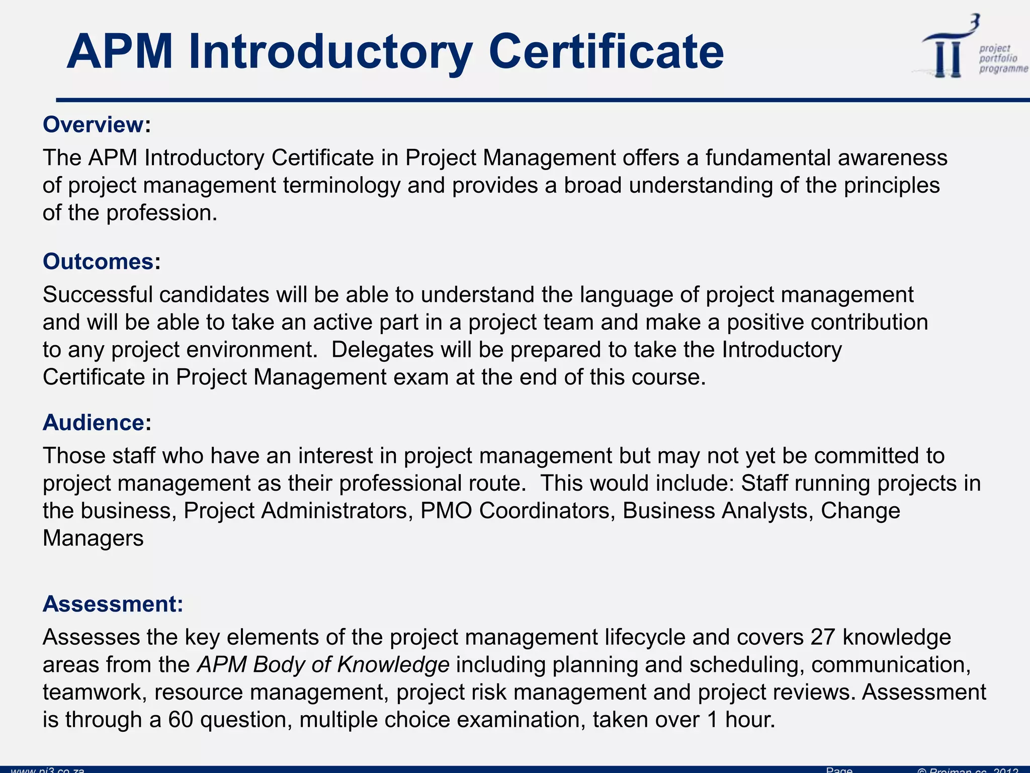 APM Introductory Certificate
Overview:
The APM Introductory Certificate in Project Management offers a fundamental awareness
of project management terminology and provides a broad understanding of the principles
of the profession.
Audience:
Those staff who have an interest in project management but may not yet be committed to
project management as their professional route. This would include: Staff running projects in
the business, Project Administrators, PMO Coordinators, Business Analysts, Change
Managers
Assessment:
Assesses the key elements of the project management lifecycle and covers 27 knowledge
areas from the APM Body of Knowledge including planning and scheduling, communication,
teamwork, resource management, project risk management and project reviews. Assessment
is through a 60 question, multiple choice examination, taken over 1 hour.
Outcomes:
Successful candidates will be able to understand the language of project management
and will be able to take an active part in a project team and make a positive contribution
to any project environment. Delegates will be prepared to take the Introductory
Certificate in Project Management exam at the end of this course.
 