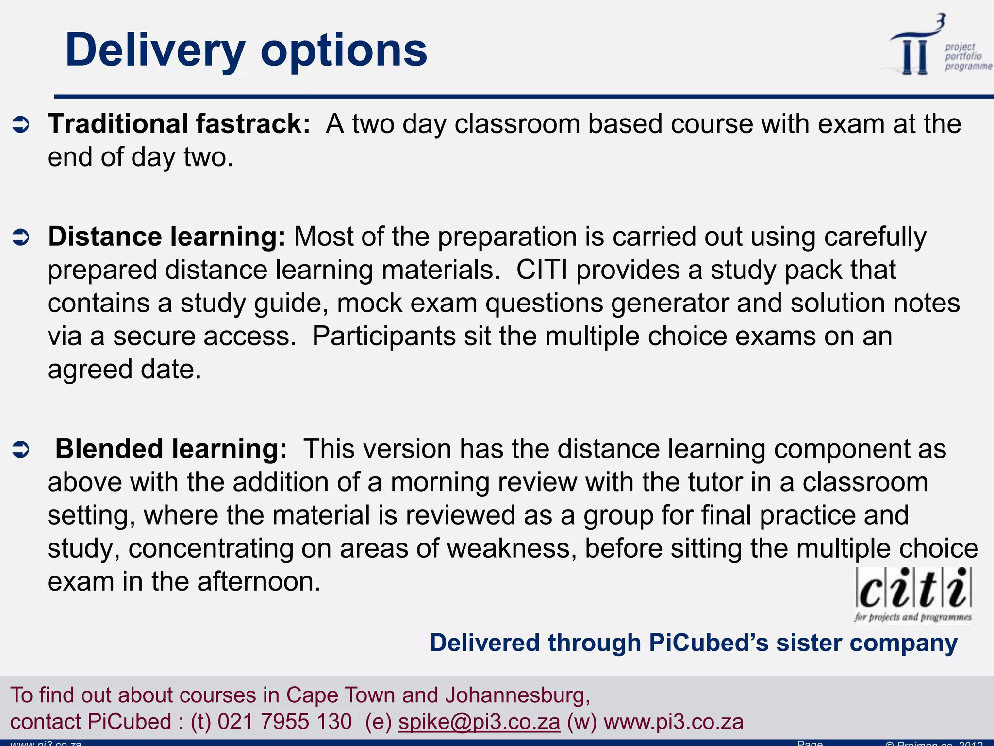 Delivery options
 Traditional fastrack: A two day classroom based course with exam at the
end of day two.
 Distance learning: Most of the preparation is carried out using carefully
prepared distance learning materials. CITI provides a study pack that
contains a study guide, mock exam questions generator and solution notes
via a secure access. Participants sit the multiple choice exams on an
agreed date.
 Blended learning: This version has the distance learning component as
above with the addition of a morning review with the tutor in a classroom
setting, where the material is reviewed as a group for final practice and
study, concentrating on areas of weakness, before sitting the multiple choice
exam in the afternoon.
Delivered through PiCubed’s sister company
To find out about courses in Cape Town and Johannesburg,
contact PiCubed : (t) 021 7955 130 (e) spike@pi3.co.za (w) www.pi3.co.za
 