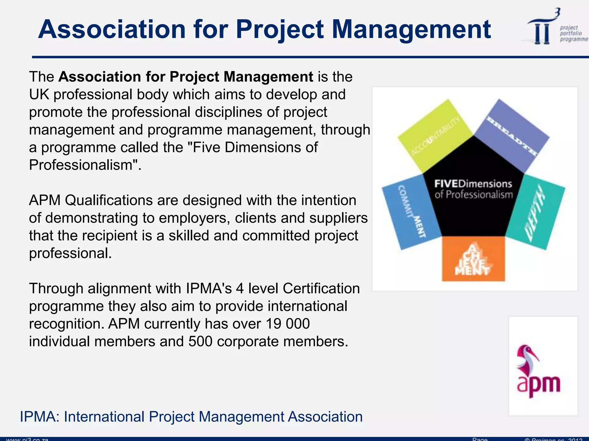 Association for Project Management
The Association for Project Management is the
UK professional body which aims to develop and
promote the professional disciplines of project
management and programme management, through
a programme called the "Five Dimensions of
Professionalism".
APM Qualifications are designed with the intention
of demonstrating to employers, clients and suppliers
that the recipient is a skilled and committed project
professional.
Through alignment with IPMA's 4 level Certification
programme they also aim to provide international
recognition. APM currently has over 19 000
individual members and 500 corporate members.
IPMA: International Project Management Association
 