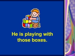 He is playing with those boxes. 