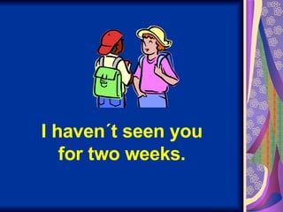 I haven´t seen you for two weeks. 