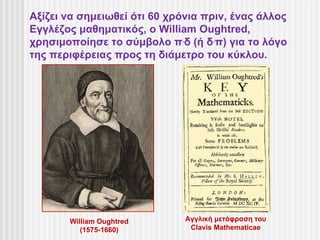Αξίζει να σημειωθεί ότι 60 χρόνια πριν, ένας άλλος
Εγγλέζος μαθηματικός, ο William Oughtred,
χρησιμοποίησε το σύμβολο π.δ (ή δ.π) για το λόγο
της περιφέρειας προς τη διάμετρο του κύκλου.




       William Oughtred       Αγγλική μετάφραση του
          (1575-1660)          Clavis Mathematicae
 