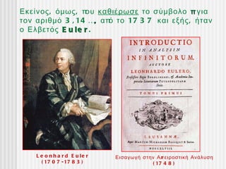 Εκείνος , όμως , π καθιέρωσε το σύμβολο π για
                  ου
τον αριθμό 3 , 14 …, απ το 17 3 7 και εξής , ήταν
                       ό
ο Ελβετός E u l e r .




    L e o n h a r d E u le r   Εισαγωγή στην Α π ειροστική Ανάλυση
      ( 17 0 7 - 17 8 3 )                  ( 17 4 8 )
 