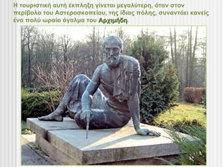 Η τουριστική αυτή έκπληξη γίνεται μεγαλύτερη, όταν στον
περίβολο του Αστεροσκοπείου, της ίδιας πόλης, συναντάει κανείς
ένα πολύ ωραίο άγαλμα του Αρχιμήδη.
                           Αρχιμήδη
 