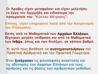 Οι Άραβες είχαν μεταφράσει και είχαν μελετήσει
το έργο τον Αρχιμήδη και ειδικότερα την
πραγματεία του: “ Κύκλου Μέτρησις”.

Επίσης, είχαν επηρεαστεί πολύ από την Αστρονομία
του Πτολεμαίου.
Εκτός από τα Μαθηματικά των Αρχαίων Ελλήνων,
                                      Ελλήνων
δέχτηκαν μεγάλη επίδραση και από τα Μαθηματικά
των Ινδών, όπως και των Κινέζων, σε κάποιο βαθμό.
    Ινδών

Κι αυτό τους βοήθησε να συστηματοποιήσουν την
Πρακτική Αριθμητική και την Πρακτική Γεωμετρία.

Έτσι ξεπέρασαν τις φιλοσοφικές αναστολές και
τις αδυναμίες των Αρχαίων Ελλήνων για τους
αριθμούς και τις βάσεις των αριθμητικών μεθόδων.
 