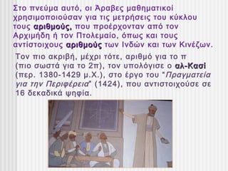 Στο πνεύμα αυτό, οι Άραβες μαθηματικοί
χρησιμοποιούσαν για τις μετρήσεις του κύκλου
τους αριθμούς, που προέρχονταν από τον
Αρχιμήδη ή τον Πτολεμαίο, όπως και τους
αντίστοιχους αριθμούς των Ινδών και των Κινέζων.
Τον πιο ακριβή, μέχρι τότε, αριθμό για το π
(πιο σωστά για το 2π), τον υπολόγισε ο αλ-Κασί
(περ. 1380-1429 μ.Χ.), στο έργο του “ Πραγματεία
για την Περιφέρεια ” (1424), που αντιστοιχούσε σε
16 δεκαδικά ψηφία.
 
