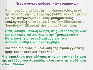 Νέες ανάγκες μαθηματικών εφαρμογών

 Με τη ραγδαία ανάπτυξη της Ναυσιπλοΐας, μετά
 την ανακάλυψη της Αμερικής (1492),το ενδιαφέρον
 για την Αστρονομία και τους μαθηματικούς
 υπολογισμούς αποκορυφώθηκε. Την ίδια εποχή, η
 Πυροβολική (βλητική) είχε μια ανάλογη τάση.
 Έτσι, δόθηκε μεγάλη ώθηση στις μετρήσεις γωνιών
 και κυκλικών τόξων, δηλ. στην Τριγωνομετρία.
                               Τριγωνομετρία
 Κατά συνέπεια, το ενδιαφέρον για το π
 αναζωπυρώθηκε και αναπτύχθηκε.
 Στο πλαίσιο αυτό, η βελτίωση της προσεγγιστικής
 τιμής του π ήταν μια πρόκληση.
Μια πρόκληση που οδήγησε στην επίπονη επέκταση
της μεθόδου του Αρχιμήδη, αλλά και στην υιοθέτηση
νέων μεθόδων.
 