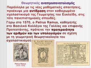 Θεωρητικός αναπροσανατολισμός
Παράλληλα με τις νέες μαθηματικές απαιτήσεις,
προέκυψε μια αντίδραση στον καθιερωμένο
σχολαστικισμό της Γεωμετρίας του Ευκλείδη, στις
τότε πανεπιστημιακές σπουδές.
Γύρω στο 1570, ο Petrus Ramus, καθηγητής
στο Βασιλικό Κολλέγιο της Γαλλίας και επιφανής
Προτεστάντης, πρότεινε την προτεραιότητα
των αριθμών και των υπολογισμών σε σχέση
με τη γεωμετρική θεωρητικολογία του
σχολαστικισμού.




     Petrus Ramus
      (1515 –1572)
 