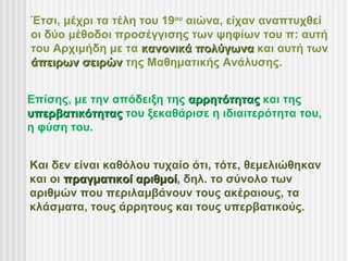 Έτσι, μέχρι τα τέλη του 19ου αιώνα, είχαν αναπτυχθεί
οι δύο μέθοδοι προσέγγισης των ψηφίων του π: αυτή
του Αρχιμήδη με τα κανονικά πολύγωνα και αυτή των
άπειρων σειρών της Μαθηματικής Ανάλυσης.


Επίσης, με την απόδειξη της αρρητότητας και της
υπερβατικότητας του ξεκαθάρισε η ιδιαιτερότητα του,
η φύση του.


Και δεν είναι καθόλου τυχαίο ότι, τότε, θεμελιώθηκαν
και οι πραγματικοί αριθμοί, δηλ. το σύνολο των
                   αριθμοί
αριθμών που περιλαμβάνουν τους ακέραιους, τα
κλάσματα, τους άρρητους και τους υπερβατικούς.
 