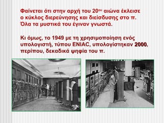 Φαίνεται ότι στην αρχή του 20ου αιώνα έκλεισε
ο κύκλος διερεύνησης και διείσδυσης στο π.
Όλα τα μυστικά του έγιναν γνωστά.

Κι όμως, το 1949 με τη χρησιμοποίηση ενός
υπολογιστή, τύπου ENIAC, υπολογίστηκαν 2000,
                                         2000
περίπου, δεκαδικά ψηφία του π.
 