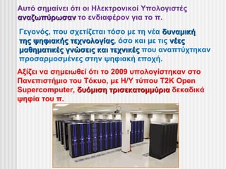 Αυτό σημαίνει ότι οι Ηλεκτρονικοί Υπολογιστές
αναζωπύρωσαν το ενδιαφέρον για το π.
Γεγονός, που σχετίζεται τόσο με τη νέα δυναμική
της ψηφιακής τεχνολογίας, όσο και με τις νέες
             τεχνολογίας
μαθηματικές γνώσεις και τεχνικές που αναπτύχτηκαν
προσαρμοσμένες στην ψηφιακή εποχή.
Αξίζει να σημειωθεί ότι το 2009 υπολογίστηκαν στο
Πανεπιστήμιο του Τόκυο, με Η/Υ τύπου T2K Open
Supercomputer, δυόμιση τρισεκατομμύρια δεκαδικά
ψηφία του π.
 