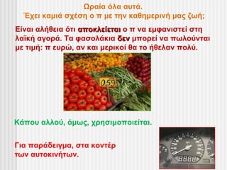 Ωραία όλα αυτά.
  Έχει καμιά σχέση ο π με την καθημερινή μας ζωή;
Είναι αλήθεια ότι αποκλείεται ο π να εμφανιστεί στη
λαϊκή αγορά. Τα φασολάκια δεν μπορεί να πωλούνται
με τιμή: π ευρώ, αν και μερικοί θα το ήθελαν πολύ.




Κάπου αλλού, όμως, χρησιμοποιείται.


Για παράδειγμα, στα κοντέρ
των αυτοκινήτων.
 