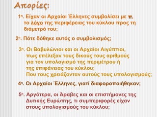 1η. Είχαν οι Αρχαίοι Έλληνες συμβολίσει με π,
   το λόγο της περιφέρειας του κύκλου προς τη
   διάμετρό του;
2η. Πότε δόθηκε αυτός ο συμβολισμός;

 3η. Οι Βαβυλώνιοι και οι Αρχαίοι Αιγύπτιοι,
     πως επέλεξαν τους δικούς τους αριθμούς
     για τον υπολογισμό της περιμέτρου ή
     της επιφάνειας του κύκλου;
     Που τους χρειάζονταν αυτούς τους υπολογισμούς;
4η. Οι Αρχαίοι Έλληνες, γιατί διαφοροποιήθηκαν;

 5η. Αργότερα, οι Άραβες και οι επιστήμονες της
     Δυτικής Ευρώπης, τι συμπεριφορές είχαν
     στους υπολογισμούς του κύκλου;
 