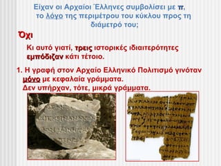 Είχαν οι Αρχαίοι Έλληνες συμβολίσει με π,
      το λόγο της περιμέτρου του κύκλου προς τη
                      διάμετρό του;
Όχι
  Κι αυτό γιατί, τρεις ιστορικές ιδιαιτερότητες
  εμπόδιζαν κάτι τέτοιο.
1. Η γραφή στον Αρχαίο Ελληνικό Πολιτισμό γινόταν
  μόνο με κεφαλαία γράμματα.
  Δεν υπήρχαν, τότε, μικρά γράμματα.
 