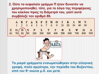 2. Ούτε το κεφαλαίο γράμμα Π ήταν δυνατόν να
  χρησιμοποιηθεί, τότε, για το λόγο της περιφέρειας
  του κύκλου προς τη διάμετρό του, γιατί αυτό
  συμβόλιζε τον αριθμό 80.




 Τα μικρά γράμματα ενσωματώθηκαν στην ελληνική
 γραφή, πολύ αργότερα, την περίοδο του Βυζαντίου,
 από τον 9ο αιώνα μ.Χ. και μετά.
 