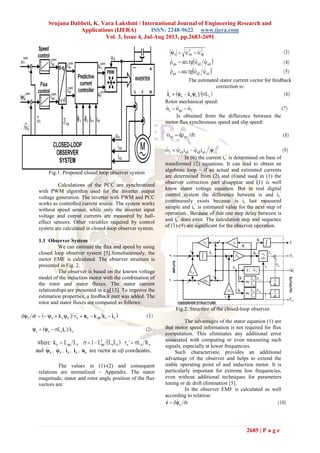 Srujana Dabbeti, K. Vara Lakshmi / International Journal of Engineering Research and
Applications (IJERA) ISSN: 2248-9622 www.ijera.com
Vol. 3, Issue 4, Jul-Aug 2013, pp.2683-2691
2685 | P a g e
Fig.1. Proposed closed loop observer system
Calculations of the PCC are synchronized
with PWM algorithm used for the inverter output
voltage generation. The inverter with PWM and PCC
works as controlled current source. The system works
without speed sensor, while only the inverter input
voltage and output currents are measured by hall-
effect sensors. Other variables required by control
system are calculated in closed-loop observer system.
1.1 Observer System
We can estimate the flux and speed by using
closed loop observer system [5].Simultaneously, the
motor EMF is calculated. The observer structure is
presented in Fig. 2.
The observer is based on the known voltage
model of the induction motor with the combination of
the rotor and stator fluxes. The stator current
relationships are presented in e.g[13]. To improve the
estimation properties, a feedback part was added. The
rotor and stator fluxes are computed as follows:
The values in (1)-(2) and consequent
relations are normalized – Appendix. The stator
magnitude, stator and rotor angle position of the flux
vectors are:
The estimated stator current vector for feedback
correction is:
Rotor mechanical speed:
Is obtained from the difference between the
motor flux synchronous speed and slip speed:
In (6) the current is
^
is determined on base of
transformed (2) equations. It can lead to obtain an
algebraic loop – if an actual and estimated currents
are determined from (2) and (6)and used in (1) the
observer correction part disappear and (1) is well
know stator voltage equation. But in real digital
control system the difference between is and is
^
continuously exists because is is last measured
sample and is
^
is estimated value for the next step of
operation. Because of that one step delay between is
and is
^
does exist. The calculation step and sequence
of (1)-(9) are significant for the observer operation.
Fig.2. Structure of the closed-loop observer.
The advantages of the stator equation (1) are
that motor speed information is not required for flux
computation. This eliminates any additional error
associated with computing or even measuring such
signals, especially at lower frequencies.
Such characteristic provides an additional
advantage of the observer and helps to extend the
stable operating point of and induction motor. It is
particularly important for extreme low frequencies,
even without additional techniques for parameters
tuning or dc drift elimination [5].
In the observer EMF is calculated as well
according to relation:
 