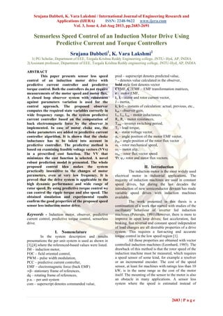 Srujana Dabbeti, K. Vara Lakshmi / International Journal of Engineering Research and
Applications (IJERA) ISSN: 2248-9622 www.ijera.com
Vol. 3, Issue 4, Jul-Aug 2013, pp.2683-2691
2683 | P a g e
Sensorless Speed Control of an Induction Motor Drive Using
Predictive Current and Torque Controllers
Srujana Dabbeti1
, K. Vara Lakshmi2
1( PG Scholar, Department of EEE, Teegala Krishna Reddy Engineering college, JNTU- Hyd, AP, INDIA
2(Assistant professor, Department of EEE, Teegala Krishna Reddy engineering college, JNTU-Hyd, AP, INDIA
ABSTRACT
This paper presents sensor less speed
control of an induction motor drive with
predictive current controller and predictive
torque control. Both the controllers do not require
measurements of the motor speed and motor flux.
A closed loop observer system with robustness
against parameters variation is used for the
control approach. The proposed observer
computes the required state variables correctly in
wide frequency range. In the system predictive
current controller based on the computation of
back electromagnetic force by the observer is
implemented. In case of motor choke use, the
choke parameters are added to predictive current
controller algorithm. It is shown that the choke
inductance has to be taken into account in
predictive controller. The predictive method is
based on examining feasible voltage vectors (VVs)
in a prescribed cost function. The VV that
minimizes the cost function is selected. A novel
robust prediction model is presented. The whole
proposed control idea makes the system
practically insensitive to the changes of motor
parameters, even at very low frequency. It is
proved that the drive system is applicable to the
high dynamic performance and wide range of
rotor speed. By using predictive torque control we
can control the ripple torque and also speed. The
obtained simulation and experimental results
confirm the good properties of the proposed speed
sensor less induction motor drive.
Keywords - Induction motor, observer, predictive
current control, predictive torque control, sensorless
drive.
I. Nomenclature
In the system description and results
presentations the per unit system is used as shown in
[3],[4].where the referenced-based values were listed.
IM – induction motor,
FOC – field oriented control,
PWM – pulse width modulation,
PCC – predictive current controller,
EMF – electromagnetic force (back EMF)
∞β– stationary frame of references,
dq – rotating frame of references,
p.u. – per unit system
com – superscript denotes commanded value,
pred – superscript denotes predicted value,
^ - denotes value calculated in the observer,
bold style font denotes vector
CEMF, C2EMF – EMF transformation matrices,
e – motor EMF,
is, ir – stator and rotor current vector,
J - inertia,
k, k-1 – instants of calculation: actual, previous, etc.,
kab - observer gain,
Lr, Ls, Lm – motor inductances,
Rr, Rs – motor resistances,
Timp - inverter switching period,
TL - load torque,
us – stator voltage vector,
φe – angle position of the motor EMF vector,
ρψs – angle position of the rotor flux vector
ωr - rotor mechanical speed,
ω2 – motor slip,
ωψr – rotor flux vector speed
Ψr, ψs- rotor and stator flux vectors.
II. Introduction
The induction motor is the most widely used
electrical motor in industrial applications. The
majority of induction machines are used in constant
speed drives, but during the last decades the
introduction of new semiconductor devices has made
variable speed drives with induction machines
available.
The work presented in this thesis is a
continuation of a work that started with studies of the
oscillatory behaviour of inverter fed induction
machines (Peterson, 1991).However, there is more to
improve in open loop drives; fast acceleration, fast
braking, fast reversal and constant speed independent
of load changes are all desirable properties of a drive
system. This requires a fast-acting and accurate
torque control in the low speed region [1].
All those properties are obtained with vector
controlled induction machines (Leonhard, 1985). The
drawback of this method is that the rotor speed of the
induction machine must be measured, which requires
a speed sensor of some kind, for example a resolver
or an incremental encoder. The cost of the speed
sensor, at least for machines with ratings less than 10
kW, is in the same range as the cost of the motor
itself. The mounting of the sensor to the motor is also
an obstacle in many applications. A sensor less
system where the speed is estimated instead of
 