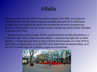 Alfalfa
Desde mediados del siglo XIX, exactamente desde el año 1852, en la plaza se
traslada un mercado de compra-venta de animales (mercado de la Alfalfa) por
mandato del Ayuntamiento de Sevilla con la intención de evitar el peligro que
suponía cruzar el puente de barcas para acudir al mismo que antes estaba instalado
en el barrio de Triana.
Desde la Epoca arabe se llamo Alfalfa, posteriormente se llamo Ensaladeros, a
finales del siglo XVI se llamo Carniceria Mayor, a principio del siglo XIX se llamo
Boquete, a finales del siglo XIX se llamo Infante Don Fernando, en el año 1875 se
llamo Plaza de Mendizabal, en el año 1937 se le llamo Plaza del General Mola, en el
año 1977 se llamo Plaza de la Alfalfa y sigue en la actualidad.
 