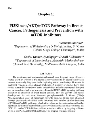 184
Chapter 10
PI3Kinase/AKT/mTOR Pathway in Breast
Cancer; Pathogenesis and Prevention with
mTOR Inhibitors
Varruchi Sharma*
*Department of Biotechnology & Bioinformatics, Sri Guru
Gobind Singh College, Chandigarh, India;
Sushil Kumar Upadhyay** & Anil K Sharma**
**Department of Biotechnology, Maharishi Markandeshwar
(Deemed to be University), Mullana-Ambala, Haryana, India
ABSTRACT
The most recurrent and considered second most frequent cause of cancer-
related death in women is the breast cancer worldwide. In breast cancer cases
patients are usually diagnosed in the beginning at the curable stage. However, its
treatment remains a great clinical challenge. A number of studies have been
carried out for the treatment of breast cancer which includes the targeted therapies
and increased survival rates in women. Essential PI3K/mTOR signaling pathway
activation is observed in most breast cancers. The cell growth and tumor
development in this case involves phosphoinositide 3 kinase (PI3K)/
Akt/mammalian target of rapamycin (mTOR) pathway. It has been observed,
through preclinical and clinical trials, that there are a number of other inhibitors
of PI3K/Akt/mTOR pathway, which either alone or in combination with other
agents can be used for treatment of cancer. Pre-clinical studies have confirmed that
P13K, Akt and mTOR inhibitors achieve anticancer effects by targeting different
levels of the PI3K/Akt/mTOR pathway. This chapter evaluates the role
 