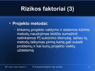 Rizikos faktoriai (3) Projekto metodai: tinkamų projekto valdymo ir sistemos kūrimo metodų naudojimas leidžia sumažinti netinkamos PĮ sukūrimo tikimybę, tačiau tų metodų taikymas pirmą kartą gali sukelti problemų ir kai kurių projekto veiklų uždelsimą  