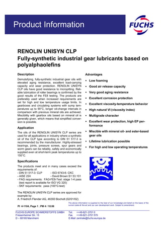 Product Information
RENOLIN UNISYN CLP
Fully-synthetic industrial gear lubricants based on
polyalphaolefins
PI 4-1104, Page 1 ; PM 4 / 10.06
Description
Demulsifying, fully-synthetic industrial gear oils with
elevated aging resistance, excellent load-carrying
capacity and wear protection. RENOLIN UNISYN
CLP oils have good resistance to micropitting. Reli-
able lubrication of roller bearings is confirmed by the
good results of the FE8 testing. The products are
preferably used when increased requirements are
set for high and low temperature usage limits. In
gearboxes and circulating systems with sump tem-
peratures up to 90°C, longer oil-change intervals in
comparison with previous mineral oils are achieved.
Miscibility with gearbox oils based on mineral oil is
generally given, which means that simplified conver-
sion is possible.
Application
The oils of the RENOLIN UNISYN CLP series are
used for all applications in industry where a synthetic
oil of the CLP type according to DIN 51 517-3 is
recommended by the manufacturer. Highly-stressed
bearings, joints, pressure screws, spur gears and
worm gears can be reliably, safely and economically
supplied even at short-term peak temperatures up to
150°C.
Specifications
The products meet and in many cases exceed the
requirements of:
- DIN 51 517-3: CLP - ISO 6743-6: CKC
- AISE 224 - David Brown S1 53.101
- FAG requirements: FAG-FE8-Test: stage 1-4 pass
(test report is available for ISO VG 320)
- SKF requirements: pass (100°C-test)
The RENOLIN UNISYN CLP series are approved for
example by:
A. Friedrich Flender AG, 46393 Bocholt (02/01/02)
Advantages
• Low foaming
• Good air release capacity
• Very good aging resistance
• Excellent corrosion protection
• Excellent viscosity-temperature behavior
• High natural VI (viscosity index)
• Multigrade character
• Excellent wear protection, high EP per-
formance
• Miscible with mineral oil- and ester-based
gear oils
• Lifetime lubrication possible
• For high and low operating temperatures
The above information is supplied to the best of our knowledge and belief on the basis of the
current state-of -the-art and our own development work. Subject to amendment.
FUCHS EUROPE SCHMIERSTOFFE GMBH Tel. ++49-621-3701 0
Friesenheimer Str. 15 Fax. ++49-621-3701 570
D – 68169 Mannheim E-Mail zentrale@fuchs-europe.de
 