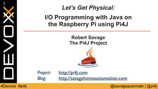 Let’s Get Physical: 
I/O Programming with Java on 
the Raspberry Pi using Pi4J 
Robert Savage 
The Pi4J Project 
Project: ...