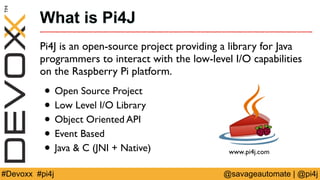 What is Pi4J 
Pi4J is an open-source project providing a library for Java 
programmers to interact with the low-level I/O ...
