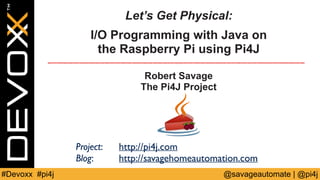 Let’s Get Physical: 
I/O Programming with Java on 
the Raspberry Pi using Pi4J 
Robert Savage 
The Pi4J Project 
Project: 
http://pi4j.com 
Blog: 
http://savagehomeautomation.com 
#Devoxx #pi4j @savageautomate | @pi4j 
 