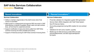 17© 2017 SAP SE or an SAP affiliate company. All rights reserved |
Public
PUBLIC
Recent innovations Planned innovations (*)
* This is the current state of planning and may be changed by SAP at any time without notice.
SAP Ariba Services Collaboration
Innovation Roadmap
Services Collaboration
 Ability to maintain original date of the draft invoice when final
invoice is submitted
 Allow buyers to create/submit and approve SES document in SAP
Ariba Buying on behalf of suppliers. Buyer users can add contract
lines, ad hoc lines for unplanned services
 Support modification of zero price items pulled from SAP Ariba
Contract Invoicing into SES (variable price items)
 Support of historical pricing for SAP Ariba Contract Invoicing items
Services Collaboration
• Price/rate validation for integrated supplier SES generation
• Service Claim (SES) integration with Field Ticket System
• Non-PO Service Claims
• Accounting assignment during SES creation for non-contract
items
• Validations for term price, location, quantity
• Mobile app for field service to create SES and add
pictures/attachments, and SES approval/rejection
by buyers
 