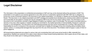 2© 2017 SAP SE or an SAP affiliate company. All rights reserved |
Public
PUBLIC
Legal Disclaimer
The information in this presentation is confidential and proprietary to SAP and may not be disclosed without the permission of SAP. This
presentation is not subject to your license agreement or any other service or subscription agreement with SAP. SAP has no obligation to
pursue any course of business outlined in this document or any related presentation, or to develop or release any functionality mentioned
therein. This document, or any related presentation and SAP's strategy and possible future developments, products and/or platforms directions
and functionality are all subject to change and may be changed by SAP at any time for any reason without notice. The information on this
document is not a commitment, promise or legal obligation to deliver any material, code or functionality. This document is provided without a
warranty of any kind, either express or implied, including but not limited to, the implied warranties of merchantability, fitness for a particular
purpose, or non-infringement. This document is for informational purposes and may not be incorporated into a contract. SAP assumes no
responsibility for errors or omissions in this document, and shall have no liability for damages of any kind including without limitation direct,
special, indirect, or consequential damages that may result from the use of this document. This limitation shall not apply in cases of intent or
gross negligence.
All forward-looking statements are subject to various risks and uncertainties that could cause actual results to differ materially from
expectations. Readers are cautioned not to place undue reliance on these forward-looking statements, which speak only as of their dates, and
they should not be relied upon in making purchasing decisions.
 