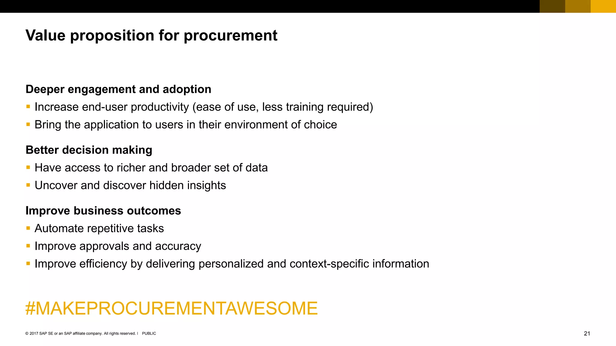 21PUBLIC© 2017 SAP SE or an SAP affiliate company. All rights reserved. ǀ
Deeper engagement and adoption
 Increase end-user productivity (ease of use, less training required)
 Bring the application to users in their environment of choice
Better decision making
 Have access to richer and broader set of data
 Uncover and discover hidden insights
Improve business outcomes
 Automate repetitive tasks
 Improve approvals and accuracy
 Improve efficiency by delivering personalized and context-specific information
#MAKEPROCUREMENTAWESOME
Value proposition for procurement
 