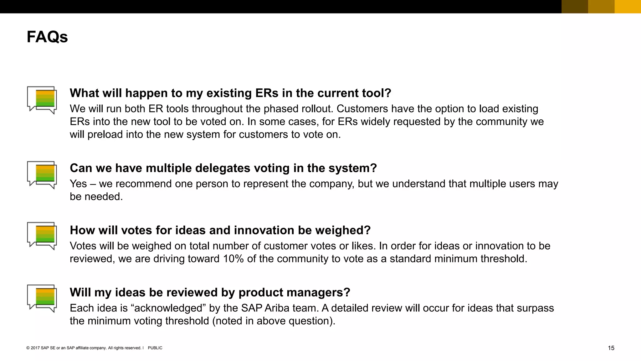 15PUBLIC© 2017 SAP SE or an SAP affiliate company. All rights reserved. ǀ
What will happen to my existing ERs in the current tool?
We will run both ER tools throughout the phased rollout. Customers have the option to load existing
ERs into the new tool to be voted on. In some cases, for ERs widely requested by the community we
will preload into the new system for customers to vote on.
Can we have multiple delegates voting in the system?
Yes – we recommend one person to represent the company, but we understand that multiple users may
be needed.
How will votes for ideas and innovation be weighed?
Votes will be weighed on total number of customer votes or likes. In order for ideas or innovation to be
reviewed, we are driving toward 10% of the community to vote as a standard minimum threshold.
Will my ideas be reviewed by product managers?
Each idea is “acknowledged” by the SAP Ariba team. A detailed review will occur for ideas that surpass
the minimum voting threshold (noted in above question).
FAQs
 